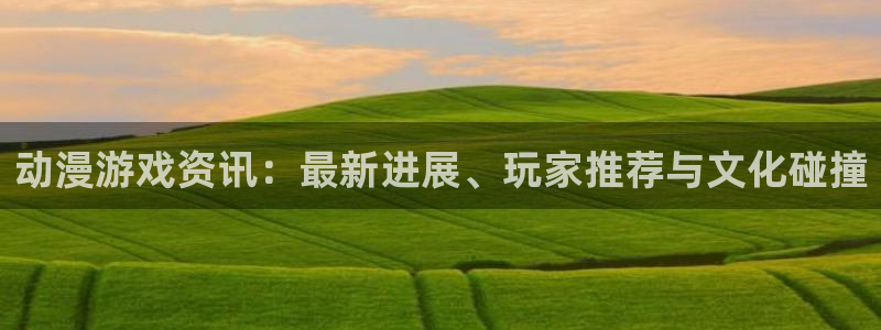 星欧娱乐app下载：动漫游戏资讯：最新进展、玩家推荐与文化碰